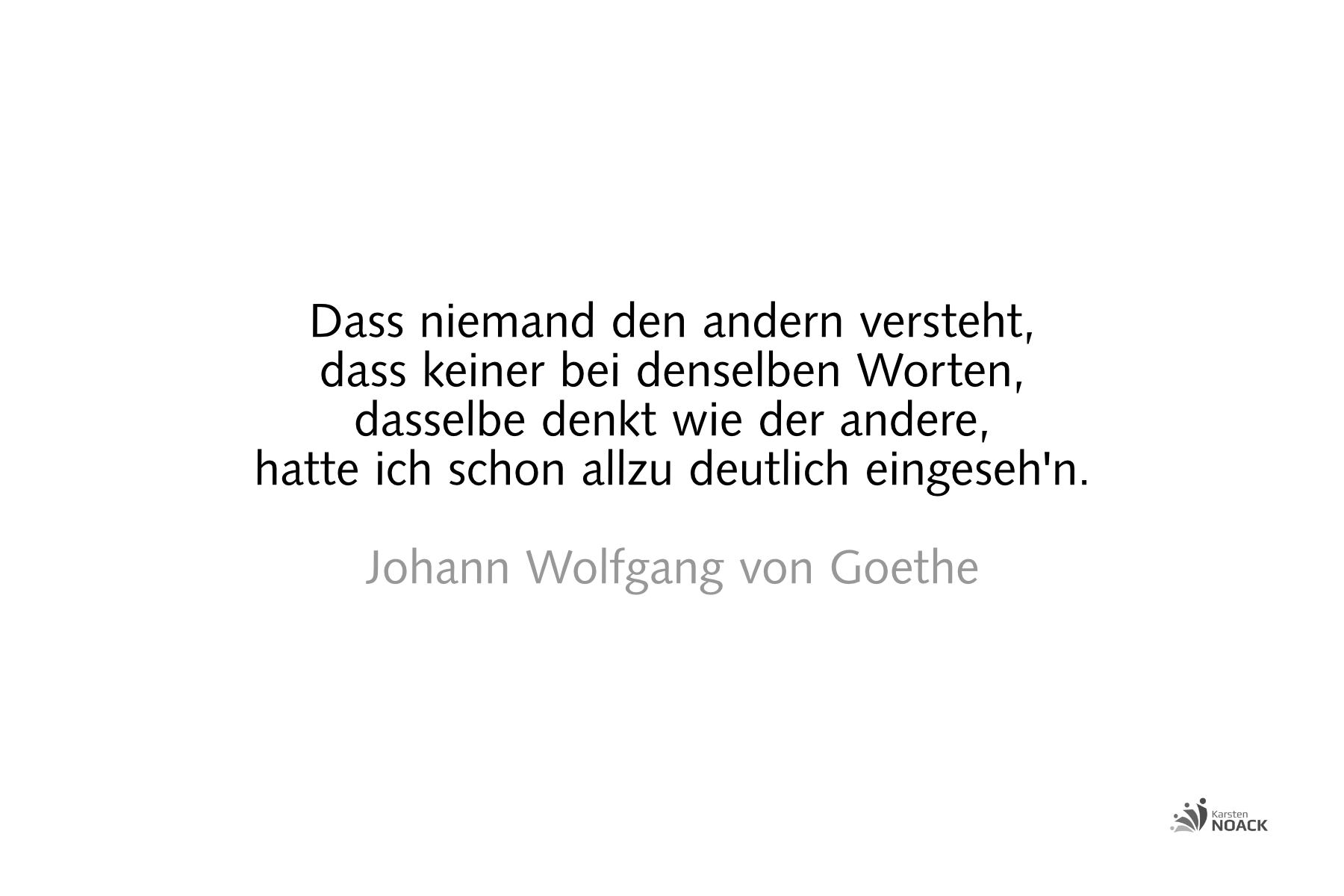 Dass niemand den andern versteht, dass keiner bei denselben Worten, dasselbe denkt wie der andere, hatte ich schon allzu deutlich eingeseh'n. Johann Wolfgang von Goethe 