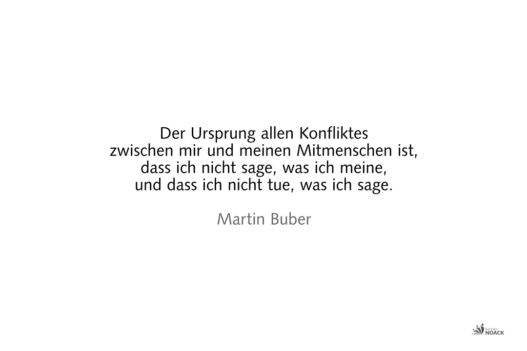 Der Ursprung allen Konfliktes zwischen mir und meinen Mitmenschen ist, dass ich nicht sage, was ich meine, und dass ich nicht tue, was ich sage. Martin Buber