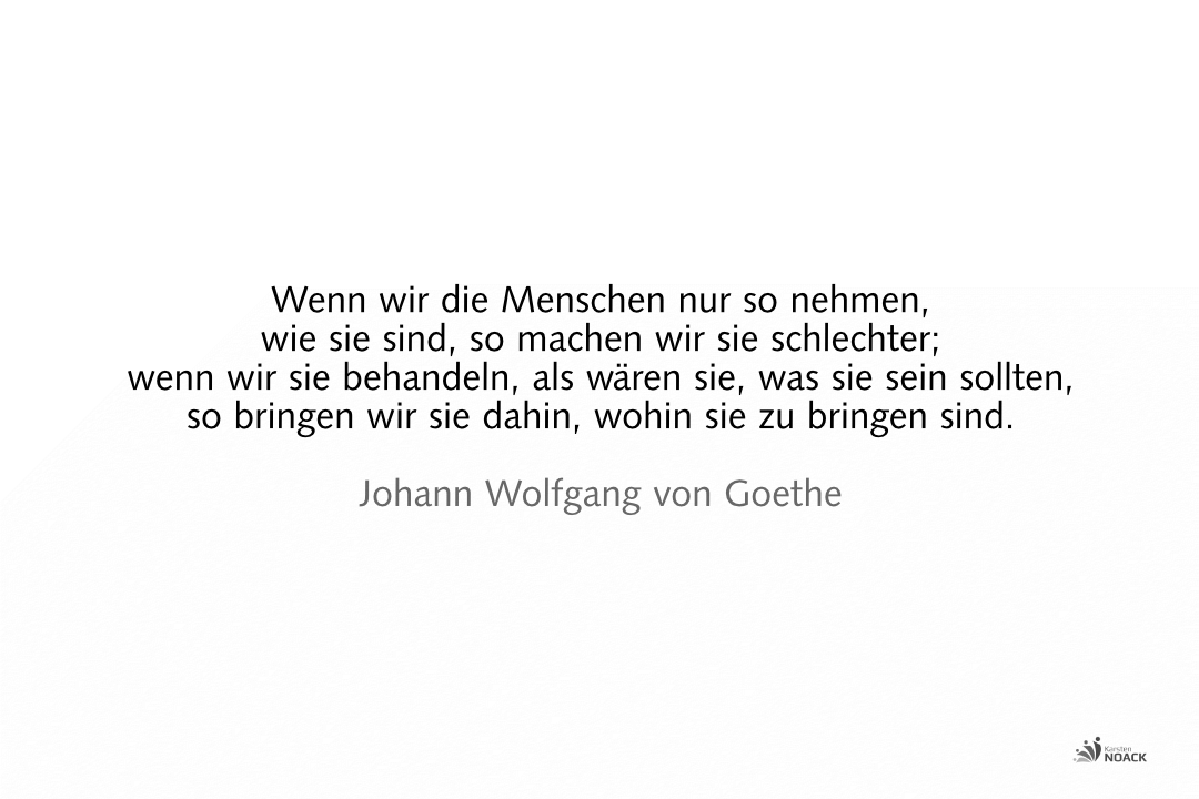 Wenn wir die Menschen nur so nehmen, wie sie sind, so machen wir sie schlechter; wenn wir sie behandeln, als wären sie, was sie sein sollten, so bringen wir sie dahin, wohin sie zu bringen sind. –Johann Wolfgang von Goethe
